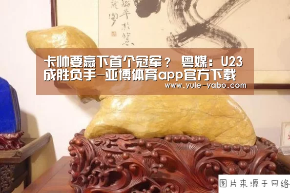 卡帅要赢下首个冠军? 粤媒:U23成胜负手-亚博体育app官方下载(图4) 亚博app下载