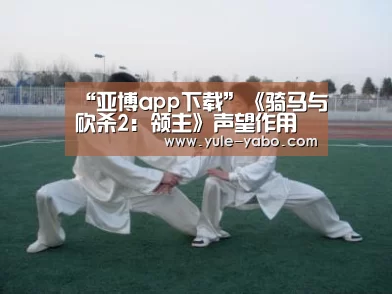 “亚博app下载”《骑马与砍杀2:领主》声望作用巨大 提升可解锁更多内容(图1) 亚博体育app官方下载